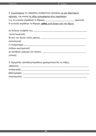 Γλώσσα Β΄ τεύχος
28
4. Συμπληρώνω τις παρακάτω ανεξάρτητες προτάσεις με μία εξαρτημένη
πρόταση, της οποίας το είδος αναγράφεται στην παρένθεση:
π.χ. Ο κυνηγός σημάδεψε το θήραμα, _______________________ (χρονική)
Ο κυνηγός σημάδεψε το θήραμα, μόλις αυτό βγήκε από τον θάμνο.
Α) Έκλεισε τα βιβλία του, ___________________________________________
(εναντιωματική)
Β) Δεν του έμεινε πολύς χρόνος, _____________________________________
(αιτιολογική)
Γ) Αναρωτιέμαι __________________________________________________
(πλάγια ερωτηματική)
Δ) Κατέβηκε γρήγορα στο σαλόνι, ____________________________________
(τελική)
5. Σχηματίζω προτάσεις/περιόδους χρησιμοποιώντας τις λέξεις:
υδρόγειος: ________________________________________________________
στιφογυρίζω:_______________________________________________________
βιβλιογραφία: ______________________________________________________
λογοτεχνικός: ____________________________________________________
 
