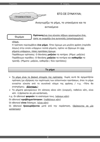 Γλώσσα Β΄ τεύχος
2
ΓΡΑΜΜΑΤΙΚΗ
Θυμάμαι
ΕΓΩ ΣΕ ΣΥΝΑΥΛΙΑ;
Αναγνωρίζω το ρήμα, το υποκείμενο και το
αντικείμενο
Πρότασηείναι ένα σύνολο λέξεων οργανωμένο έτσι,
ώστε να εκφράζει ένα αυτοτελές (ολοκληρωμένο)
νόημα.
Η πρόταση περιλαμβάνει ένα ρήμα. Όταν έχουμε μια μεγάλη φράση (περίοδο
λόγου) στην οποία υπάρχουν πολλά ρήματα, πρέπει να ξέρουμε ότι όσα
ρήματα υπάρχουν, τόσες προτάσεις έχουμε.
Παράδειγμα πρότασης: Ο Θανάσης μαζεύει τα ποτήρια. (Ρήμα: μαζεύει)
Παράδειγμα περιόδου: Ο Θανάσης μαζεύει τα ποτήρια και καθαρίζει το
τραπέζι. (Ρήματα: μαζεύει, καθαρίζει / δύο προτάσεις)
➢ Το ρήμα είναι το βασικό στοιχείο της πρότασης. Χωρίς αυτό δε σχηματίζεται
πρόταση (με εξαίρεση την περίπτωση των ελλειπτικών προτάσεων, όταν το ρήμα
εννοείται εύκολα από το συνολικό νόημα της φράσης / π.χ. –Πότε θα
επιστρέψεις; -Σύντομα.)
➢ Τα ρήματα φανερώνουν ότι κάποιος κάνει κάτι (ενεργεί), παθαίνει κάτι, είναι
κάτι ή βρίσκεται σε μία κατάσταση.
π.χ. Οι ηθοποιοί φορούν τα κοστούμια τους. (κάνουν κάτι)
Οι ηθοποιοί προβληματίστηκαν. (παθαίνουν κάτι)
Οι ηθοποιοί είναι διάσημοι. (είναι κάτι)
Οι ηθοποιοί ξεκουράζονται μετά από την παράσταση. (βρίσκονται σε μία
κατάσταση)
Το ρήμα
 