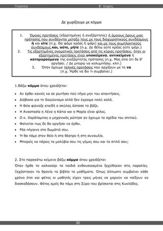 Γλώσσα Β΄ τεύχος
30
Δε χωρίζουμε με κόμμα
1.Βάζω κόμμα όπου χρειάζεται:
• Αν έρθει κανείς να σε ρωτήσει πού πήγα μην του απαντήσεις.
• Διάβασα για το διαγώνισμα αλλά δεν έγραψα πολύ καλά.
• Η θεία φώναζε επειδή ο σκύλος έσπασε το βάζο.
• Η Αναστασία η Λένα η Κάτια και η Μαρία είναι φίλες.
• Ο κ. Χαράλαμπος ο μηχανικός ρώτησε αν έχουμε τα σχέδια του σπιτιού.
• Φαίνεται πως δε θα αργήσει να έρθει.
• Ρέα πήγαινε στο δωμάτιό σου.
• Ή θα πάμε στον θείο ή στο θέατρο ή στη συναυλία.
• Μπορείς να πάρεις τα μολύβια σου τις γόμες σου και τα στιλό σου;
2. Στο παρακάτω κείμενο βάζω κόμμα όπου χρειάζεται:
Όταν ήρθε το καλοκαίρι τα παιδιά ενθουσιασμένα ξεχύθηκαν στις παραλίες.
Ξεχάστηκαν τα θρανία τα βιβλία τα μαθήματα. Όπως άλλωστε συμβαίνει κάθε
χρόνο έτσι και φέτος οι μαθητές είχαν τρεις μήνες να χαρούν να παίξουν να
διασκεδάσουν. Φέτος εμείς θα πάμε στη Σύρο που βρίσκεται στις Κυκλάδες.
1. Όμοιες προτάσεις (εξαρτημένες ή ανεξάρτητες) ή όμοιους όρους μιας
πρότασης που συνδέονται μεταξύ τους με τους διαχωριστικούς συνδέσμους
ή και είτε (π.χ. Θα φάμε κρέας ή ψάρι) και με τους συμπλεκτικούς
συνδέσμους και, ούτε, μήτε (π.χ. Δε θέλω ούτε κρέας ούτε ψάρι.)
2. Τις εξαρτημένες ονοματικές προτάσεις από τις κύριες προτάσεις, όταν οι
εξαρτημένες προτάσεις είναι υποκείμενα, αντικείμενα ή
κατηγορούμενα της ανεξάρτητης πρότασης (π.χ. Μας είπε ότι δε θ’
αργήσει. / Δε μπορώ να κολυμπήσω. κλπ.)
3. Όταν έχουμε τελικές προτάσεις που αρχίζουν με το να
(π.χ. Ήρθε να δει τι συμβαίνει.)
 