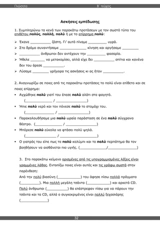 Γλώσσα Β΄ τεύχος
32
Ασκήσεις εμπέδωσης
1. Συμπληρώνω τα κενά των παρακάτω προτάσεων με τον σωστό τύπο του
επιθέτου πολύς, πολλή, πολύ ή με το επίρρημα πολύ:
➢ Έκανε __________ ζέστη. Γι’ αυτό πίναμε _________ υγρά.
➢ Στο δρόμο συναντήσαμε _____________ κίνηση και αργήσαμε ________
➢ __________ άνθρωποι δεν αντέχουν την _________ φασαρία.
➢ Ήθελε _______ να μετακομίσει, αλλά είχε δει __________ σπίτια και κανένα
δεν του άρεσε __________.
➢ Λύσαμε ________ γρήγορα τις ασκήσεις κι ας ήταν __________.
2. Αναγνωρίζω σε ποιες από τις παρακάτω προτάσεις το πολύ είναι επίθετο και σε
ποιες επίρρημα:
▪ Αγχώθηκε πολύ γιατί του έπεσε πολύ αλάτι στο φαγητό.
(_____________ / _______________)
▪ Ήπιε πολύ νερό και τον πόνεσε πολύ το στομάχι του.
(______________ / _______________)
▪ Παρακολουθήσαμε μια πολύ ωραία παράσταση σε ένα πολύ σύγχρονο
θέατρο. (_____________ / _______________)
▪ Μπόρεσε πολύ εύκολα να φτάσει πολύ ψηλά.
(_______________ / __________________)
▪ Ο γιατρός του είπε πως το πολύ κολύμπι και το πολύ περπάτημα θα τον
βοηθήσουν να αισθάνεται πιο υγιής. (_____________/______________)
3. Στο παρακάτω κείμενο ορισμένες από τις υπογραμμισμένες λέξεις είναι
γραμμένες λάθος. Εντοπίζω ποιες είναι αυτές και τις γράφω σωστά στην
παρένθεση:
Από την πολύ βιασύνη (___________) του άφησε πίσω πολλά πράγματα
(_________). Μια πολλή μεγάλη τσάντα (___________) και αρκετά CD.
Πολύ άνθρωποι (__________) θα επέστρεφαν πίσω για να πάρουν την
τσάντα και τα CD, αλλά ο συγκεκριμένος είναι πολλύ ξεχασιάρης
(_____________)
 