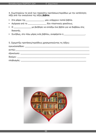 Εκπαιδευτήρια ΓΕΩΡΓΙΟΥ ΖΩΗ E΄ Δημοτικού
Η E΄ Δημοτικού
33
4. Συμπληρώνω τα κενά των παρακάτω προτάσεων/περιόδων με την κατάλληλη
λέξη από την οικογένεια της λέξης βιβλίο.
▪ Στα ράφια της _______________ μου υπάρχουν πολλά βιβλία.
▪ Αγόρασα από το _______________ δύο πλαστικούς φακέλους.
▪ Ο ______________ με βοήθησε να επιλέξω ένα βιβλίο για να διαβάσω στις
διακοπές.
▪ Συνήθως, στο πίσω μέρος ενός βιβλίου, αναφέρεται η _________________.
5. Σχηματίζω προτάσεις/περιόδους χρησιμοποιώντας τις λέξεις:
εγκυκλοπαίδεια: ____________________________________________________
αντλώ:____________________________________________________________
εξοικείωση: ________________________________________________________
δοκίμιο: ________________________________________________________
πληθυσμός: _____________________________________________________
 
