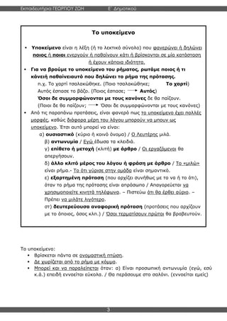Εκπαιδευτήρια ΓΕΩΡΓΙΟΥ ΖΩΗ E΄ Δημοτικού
Η E΄ Δημοτικού
3
Το υποκείμενο:
▪ Βρίσκεται πάντα σε ονομαστική πτώση.
▪ Δε χωρίζεται από το ρήμα με κόμμα.
▪ Μπορεί και να παραλείπεται όταν: α) Είναι προσωπική αντωνυμία (εγώ, εσύ
κ.ά.) επειδή εννοείται εύκολα. / Θα περάσουμε στο σαλόνι. (εννοείται εμείς)
Το υποκείμενο
▪ Υποκείμενο είναι η λέξη (ή το λεκτικό σύνολο) που φανερώνει ή δηλώνει
ποιος ή ποιοι ενεργούν ή παθαίνουν κάτι ή βρίσκονται σε μία κατάσταση
ή έχουν κάποια ιδιότητα.
▪ Για να βρούμε το υποκείμενο του ρήματος, ρωτάμε ποιος ή τι
κάνειή παθαίνειαυτό που δηλώνει το ρήμα της πρότασης.
π.χ. Το χαρτί τσαλακώθηκε. (Ποιο τσαλακώθηκε; Το χαρτί)
Αυτός έσπασε το βάζο. (Ποιος έσπασε; Αυτός)
Όσοι δε συμμορφώνονται με τους κανόνες δε θα παίζουν.
(Ποιοι δε θα παίζουν; Όσοι δε συμμορφώνονται με τους κανόνες)
▪ Από τις παραπάνω προτάσεις, είναι φανερό πως το υποκείμενο έχει πολλές
μορφές, καθώς διάφορα μέρη του λόγου μπορούν να μπουν ως
υποκείμενο. Έτσι αυτό μπορεί να είναι:
α) ουσιαστικό (κύριο ή κοινό όνομα) / Ο Λευτέρης μιλά.
β) αντωνυμία / Εγώ έδωσα τα κλειδιά.
γ) επίθετο ή μετοχή (κλιτή) με άρθρο / Οι εργαζόμενοι θα
απεργήσουν.
δ) άλλο κλιτό μέρος του λόγου ή φράση με άρθρο / Το «μιλώ»
είναι ρήμα.- Το ότι γύρισε στην ομάδα είναι σημαντικό.
ε) εξαρτημένη πρόταση (που αρχίζει συνήθως με το να ή το ότι),
όταν το ρήμα της πρότασης είναι απρόσωπο / Απαγορεύεται να
χρησιμοποιείτε κινητά τηλέφωνα. – Πιστεύω ότι θα έρθει αύριο. –
Πρέπει να μιλάτε λιγότερο.
στ) δευτερεύουσα αναφορική πρόταση (προτάσεις που αρχίζουν
με το όποιος, όσος κλπ.) / Όσοι τερματίσουν πρώτοι θα βραβευτούν.
 