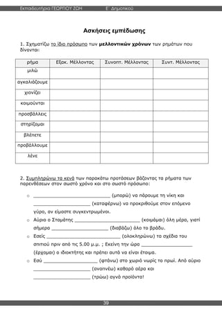 Εκπαιδευτήρια ΓΕΩΡΓΙΟΥ ΖΩΗ E΄ Δημοτικού
Η E΄ Δημοτικού
39
Ασκήσεις εμπέδωσης
1. Σχηματίζω το ίδιο πρόσωπο των μελλοντικών χρόνων των ρημάτων που
δίνονται:
ρήμα Εξακ. Μέλλοντας Συνοπτ. Μέλλοντας Συντ. Μέλλοντας
μιλώ
αγκαλιάζουμε
χιονίζει
κοιμούνται
προσβάλλεις
στηρίζομαι
βλέπετε
προβάλλουμε
λένε
2. Συμπληρώνω τα κενά των παρακάτω προτάσεων βάζοντας τα ρήματα των
παρενθέσεων στον σωστό χρόνο και στο σωστό πρόσωπο:
o ___________________________ (μπορώ) να πάρουμε τη νίκη και
____________________ (καταφέρνω) να προκριθούμε στον επόμενο
γύρο, αν είμαστε συγκεντρωμένοι.
o Αύριο ο Σταμάτης _______________________ (κοιμάμαι) όλη μέρα, γιατί
σήμερα ____________________ (διαβάζω) όλο το βράδυ.
o Εσείς __________________________ (ολοκληρώνω) τα σχέδια του
σπιτιού πριν από τις 5.00 μ.μ. ; Εκείνη την ώρα __________________
(έρχομαι) ο ιδιοκτήτης και πρέπει αυτά να είναι έτοιμα.
o Εσύ ___________________ (φτάνω) στο χωριό νωρίς το πρωί. Από αύριο
____________________ (αναπνέω) καθαρό αέρα και
____________________ (τρώω) αγνά προϊόντα!
 