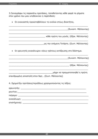 Γλώσσα Β΄ τεύχος
40
3.Ξαναγράφω τις παρακάτω προτάσεις, τοποθετώντας κάθε φορά τα ρήματα
στον χρόνο που μου υποδεικνύει η παρένθεση:
• Οι ενοικιαστές προκαταβάλλουν το ενοίκιο στους ιδιοκτήτες.
_______________________________________________________________
_______________________________________________(Συνοπτ. Μέλλοντας)
_______________________________________________________________
_____________________________ κάθε πρώτη του μηνός. (Εξακ. Μέλλοντας)
_______________________________________________________________
____________________________ως την επόμενη Τετάρτη. (Συντ. Μέλλοντας)
• Οι ερευνητές ανακάλυψαν νέους τρόπους εκτόξευσης στο διάστημα.
_______________________________________________________________
_______________________________________________(Συνοπτ. Μέλλοντας)
_______________________________________________________________
________________________________________________ (Εξακ. Μέλλοντας)
_______________________________________________________________
___________________________________μέχρι να πραγματοποιηθεί η πρώτη
επανδρωμένη αποστολή στον Άρη . (Συντ. Μέλλοντας)
4. Σχηματίζω προτάσεις/περιόδους χρησιμοποιώντας τις λέξεις:
ερευνητής: ____________________________________________________
ρουτίνα:_______________________________________________________
πείραμα: ________________________________________________________
ανακάλυψη: _____________________________________________________
επιστήμονας: ____________________________________________________
 