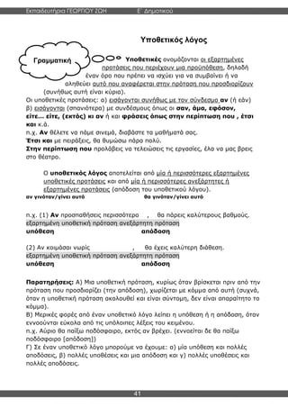 Εκπαιδευτήρια ΓΕΩΡΓΙΟΥ ΖΩΗ E΄ Δημοτικού
Η E΄ Δημοτικού
41
Γραμματική
Υποθετικός λόγος
Υποθετικές ονομάζονται οι εξαρτημένες
προτάσεις που περιέχουν μια προϋπόθεση, δηλαδή
έναν όρο που πρέπει να ισχύει για να συμβαίνει ή να
αληθεύει αυτό που αναφέρεται στην πρόταση που προσδιορίζουν
(συνήθως αυτή είναι κύρια).
Οι υποθετικές προτάσεις: α) εισάγονται συνήθως με τον σύνδεσμο αν (ή εάν)
β) εισάγονται (σπανιότερα) με συνδέσμους όπως οι σαν, άμα, εφόσον,
είτε… είτε, (εκτός) κι αν ή και φράσεις όπως στην περίπτωση που , έτσι
και κ.ά.
π.χ. Αν θέλετε να πάμε σινεμά, διαβάστε τα μαθήματά σας.
Έτσι και με πειράξεις, θα θυμώσω πάρα πολύ.
Στην περίπτωση που προλάβεις να τελειώσεις τις εργασίες, έλα να μας βρεις
στο θέατρο.
Ο υποθετικός λόγος αποτελείται από μία ή περισσότερες εξαρτημένες
υποθετικές προτάσεις και από μία ή περισσότερες ανεξάρτητες ή
εξαρτημένες προτάσεις (απόδοση του υποθετικού λόγου).
αν γινόταν/γίνει αυτό θα γινόταν/γίνει αυτό
π.χ. (1) Αν προσπαθήσεις περισσότερο , θα πάρεις καλύτερους βαθμούς.
εξαρτημένη υποθετική πρόταση ανεξάρτητη πρόταση
υπόθεση απόδοση
(2) Αν κοιμάσαι νωρίς , θα έχεις καλύτερη διάθεση.
εξαρτημένη υποθετική πρόταση ανεξάρτητη πρόταση
υπόθεση απόδοση
Παρατηρήσεις: Α) Μια υποθετική πρόταση, κυρίως όταν βρίσκεται πριν από την
πρόταση που προσδιορίζει (την απόδοση), χωρίζεται με κόμμα από αυτή (συχνά,
όταν η υποθετική πρόταση ακολουθεί και είναι σύντομη, δεν είναι απαραίτητο το
κόμμα).
Β) Μερικές φορές από έναν υποθετικό λόγο λείπει η υπόθεση ή η απόδοση, όταν
εννοούνται εύκολα από τις υπόλοιπες λέξεις του κειμένου.
π.χ. Αύριο θα παίξω ποδόσφαιρο, εκτός αν βρέχει. (εννοείται δε θα παίξω
ποδόσφαιρο [απόδοση])
Γ) Σε έναν υποθετικό λόγο μπορούμε να έχουμε: α) μία υπόθεση και πολλές
αποδόσεις, β) πολλές υποθέσεις και μια απόδοση και γ) πολλές υποθέσεις και
πολλές αποδόσεις.
 