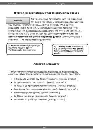 Γλώσσα Β΄ τεύχος
44
Α) Σε πτώση αιτιατική (συνηθέστερα)
π.χ. Θα τα πούμε το βράδυ.
Την Κυριακή θα ξεκουραστούμε.
Θυμάμαι
Η γενική και η αιτιατική ως προσδιορισμοί του χρόνου
Για να δηλώσουμε πότε γίνεται κάτι (να εκφράσουμε
την έννοια του χρόνου), χρησιμοποιούμε τους χρόνους
των ρημάτων (Ενεστώτας-παρόν, Αόριστος- παρελθόν κλπ.), χρονικά
επιρρήματα (αύριο, τώρα κλπ.) , δευτερεύουσες χρονικές προτάσεις (όταν
επιστρέψουμε κλπ.), φράσεις με προθέσεις (πριν από λίγο, ως το βράδυ κλπ.).
Εκτός από αυτά όμως, για τη δήλωση του χρόνου χρησιμοποιούνται και
κάποια ουσιαστικά -και γενικά ονοματικές φράσεις (επίθετο/αντωνυμία +
ουσιαστικό) – τα οποία μπορεί να βρίσκονται:
Ασκήσεις εμπέδωσης
1. Στις παρακάτω προτάσεις υπογραμμίζω τις γενικές και τις αιτιατικές που
δηλώνουν χρόνο. Έπειτα κυκλώνω τη σωστή απάντηση από την παρένθεση.
• Η Παναγιώτα γιορτάζει τον Δεκαπενταύγουστο. (γενική / αιτιατική )
• Τα πρωινά πηγαίνει στο καφενείο. (γενική / αιτιατική )
• Το παιχνίδι θα πραγματοποιηθεί την Τετάρτη. (γενική / αιτιατική )
• Των Φώτων έγινε μεγάλο πανηγύρι στο χωριό. (γενική / αιτιατική )
• Θα ξανάρθουμε του χρόνου. (γενική / αιτιατική )
• Δε βλέπω την ώρα να πάω διακοπές. (γενική / αιτιατική )
• Την άνοιξη θα φτιάξουμε στεφάνια. (γενική / αιτιατική )
Β) Σε πτώση γενική (σπανιότερα)
π.χ. Θα επιστρέψουμε του χρόνου.
Των Τριών Ιεραρχών πήγαμε στο
χωριό.
 
