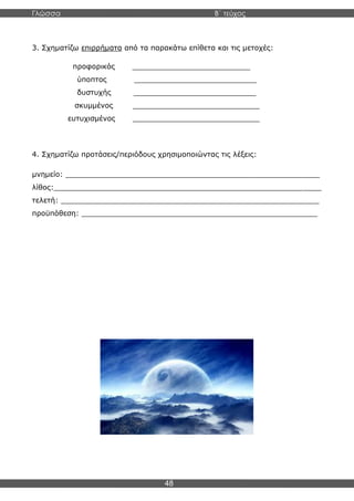 Γλώσσα Β΄ τεύχος
48
3. Σχηματίζω επιρρήματα από τα παρακάτω επίθετα και τις μετοχές:
προφορικός __________________________
ύποπτος ___________________________
δυστυχής ___________________________
σκυμμένος ____________________________
ευτυχισμένος ____________________________
4. Σχηματίζω προτάσεις/περιόδους χρησιμοποιώντας τις λέξεις:
μνημείο: ________________________________________________________
λίθος:___________________________________________________________
τελετή: _________________________________________________________
προϋπόθεση: ____________________________________________________
 