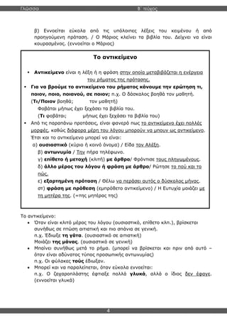 Γλώσσα Β΄ τεύχος
4
β) Εννοείται εύκολα από τις υπόλοιπες λέξεις του κειμένου ή από
προηγούμενη πρόταση. / Ο Μάριος κλείνει τα βιβλία του. Δείχνει να είναι
κουρασμένος. (εννοείται ο Μάριος)
Το αντικείμενο:
• Όταν είναι κλιτό μέρος του λόγου (ουσιαστικό, επίθετο κλπ.), βρίσκεται
συνήθως σε πτώση αιτιατική και πιο σπάνια σε γενική.
π.χ. Έδιωξε τη γάτα. (ουσιαστικό σε αιτιατική)
Μοιάζει της μάνας. (ουσιαστικό σε γενική)
• Μπαίνει συνήθως μετά το ρήμα. (μπορεί να βρίσκεται και πριν από αυτό –
όταν είναι αδύνατος τύπος προσωπικής αντωνυμίας)
π.χ. Οι φύλακες τούς έδιωξαν.
• Μπορεί και να παραλείπεται, όταν εύκολα εννοείται:
π.χ. Ο ζαχαροπλάστης έφτιαξε πολλά γλυκά, αλλά ο ίδιος δεν έφαγε.
(εννοείται γλυκά)
Το αντικείμενο
▪ Αντικείμενο είναι η λέξη ή η φράση στην οποία μεταβιβάζεται η ενέργεια
του ρήματος της πρότασης.
▪ Για να βρούμε το αντικείμενο του ρήματος κάνουμε την ερώτηση τι,
ποιον, ποιο, ποιανού, σε ποιον; π.χ. Ο δάσκαλος βοηθά τον μαθητή.
(Τι/Ποιον βοηθά; τον μαθητή)
Φοβάται μήπως έχει ξεχάσει τα βιβλία του.
(Τι φοβάται; μήπως έχει ξεχάσει τα βιβλία του)
▪ Από τις παραπάνω προτάσεις, είναι φανερό πως το αντικείμενο έχει πολλές
μορφές, καθώς διάφορα μέρη του λόγου μπορούν να μπουν ως αντικείμενο.
Έτσι και το αντικείμενο μπορεί να είναι:
α) ουσιαστικό (κύριο ή κοινό όνομα) / Είδα τον Αλέξη.
β) αντωνυμία / Την πήρα τηλέφωνο.
γ) επίθετο ή μετοχή (κλιτή) με άρθρο/ Φρόντισε τους πληγωμένους.
δ) άλλο μέρος του λόγου ή φράση με άρθρο/ Ρώτησε το πού και το
πώς.
ε) εξαρτημένη πρόταση / Θέλω να περάσει αυτός ο δύσκολος μήνας.
στ) φράση με πρόθεση (εμπρόθετο αντικείμενο) / Η Ευτυχία μοιάζει με
τη μητέρα της. (=της μητέρας της)
 