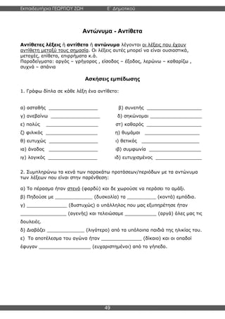 Εκπαιδευτήρια ΓΕΩΡΓΙΟΥ ΖΩΗ E΄ Δημοτικού
Η E΄ Δημοτικού
49
Αντώνυμα - Αντίθετα
Αντίθετες λέξεις ή αντίθετα ή αντώνυμα λέγονται οι λέξεις που έχουν
αντίθετη μεταξύ τους σημασία. Οι λέξεις αυτές μπορεί να είναι ουσιαστικά,
μετοχές, επίθετα, επιρρήματα κ.ά.
Παραδείγματα: αργός – γρήγορος , είσοδος – έξοδος, λερώνω – καθαρίζω ,
συχνά – σπάνια
Ασκήσεις εμπέδωσης
1. Γράφω δίπλα σε κάθε λέξη ένα αντίθετο:
α) ασταθής _________________ β) συνεπής ___________________
γ) ανεβαίνω _________________ δ) σηκώνομαι __________________
ε) πολύς __________________ στ) καθαρός ___________________
ζ) φιλικός __________________ η) θυμάμαι ___________________
θ) ευτυχώς _________________ ι) θετικός ____________________
ια) άνοδος _________________ ιβ) συμφωνία __________________
ιγ) λογικός _________________ ιδ) ευτυχισμένος ________________
2. Συμπληρώνω τα κενά των παρακάτω προτάσεων/περιόδων με τα αντώνυμα
των λέξεων που είναι στην παρένθεση:
α) Το πέρασμα ήταν στενό (φαρδύ) και δε χωρούσε να περάσει το αμάξι.
β) Πηδούσε με _____________ (δυσκολία) τα __________ (κοντά) εμπόδια.
γ) ______________ (δυστυχώς) ο υπάλληλος που μας εξυπηρέτησε ήταν
________________ (αγενής) και τελειώσαμε ___________ (αργά) όλες μας τις
δουλειές.
δ) Διαβάζει _____________ (λιγότερο) από τα υπόλοιπα παιδιά της ηλικίας του.
ε) Το αποτέλεσμα του αγώνα ήταν ______________ (δίκαιο) και οι οπαδοί
έφυγαν __________________ (ευχαριστημένοι) από το γήπεδο.
 