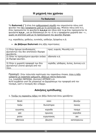 Γλώσσα Β΄ τεύχος
52
Τα διαλυτικά
Η μηχανή του χρόνου
Τα διαλυτικά (¨) είναι ένα ορθογραφικό σημάδι που σημειώνεται πάνω από
φωνήεν που δεν προφέρεται μαζί με το γειτονικό του. Μπαίνει πάνω από το ι,
όταν προηγούνται τα φωνήεντα α,ε,ο,υ και πάνω από το υ όταν προηγούνται τα
φωνήεντα α,ε,ο , για να δηλώσουμε ότι το ι ή το υ προφέρεται χωριστά σαν –ι-,
χωρίς να αποτελεί μαζί με το προηγούμενό του φωνήεν δίψηφο.
π.χ. κοροϊδεύω, χαϊδεύω, ευνοϊκός, γαϊδούρι, ξεϋφαίνω κ.ά.
• Δε βάζουμε διαλυτικά στις εξής περιπτώσεις:
1) Όταν έχουμε συνδυασμούς
φωνηέντων που δεν αποτελούν δίψηφα
φωνήεντα.
πρωί, ευφυία, Μωυσής κ.ά.
2) Όταν το προηγούμενο φωνήεν ανήκει
σε δίψηφο φωνήεν.
οδοποιία κ.ά.
3) Όταν η χωριστή προφορά των δύο
φωνηέντων γίνεται φανερή από τον
τόνο.
νεράιδα, γάιδαρος, άυλος, άυπνος κ.ά.
Προσοχή: Στην τελευταία περίπτωση του παραπάνω πίνακα, όταν η λέξη
γράφεται με κεφαλαία γράμματα, βάζουμε πάντα διαλυτικά.
π.χ. (νεράιδα) ΝΕΡΑΪΔΑ, (άυπνος) ΑΫΠΝΟΣ κ.ά.
Αυτό συμβαίνει γιατί δε μπορούμε να ξεχωρίσουμε την προφορά από τον
τονισμό, γιατί ο τονισμός δεν υπάρχει.
Ασκήσεις εμπέδωσης
1. Τονίζω τις παρακάτω λέξεις και βάζω διαλυτικά όπου χρειάζεται:
θεικό καικι βουιζω
ταιζω διυλιστηριο λαικος
εγωιστης κοροιδο ταισμα
φαι ηρωικος κοροιδια
ρολοι ευρωπαικος σοι
ηθοποιια βουητο καταπραυνω
 