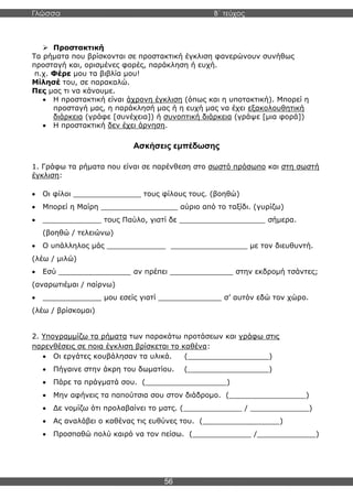 Γλώσσα Β΄ τεύχος
56
➢ Προστακτική
Τα ρήματα που βρίσκονται σε προστακτική έγκλιση φανερώνουν συνήθως
προσταγή και, ορισμένες φορές, παράκληση ή ευχή.
π.χ. Φέρε μου τα βιβλία μου!
Μίλησέ του, σε παρακαλώ.
Πες μας τι να κάνουμε.
• Η προστακτική είναι άχρονη έγκλιση (όπως και η υποτακτική). Μπορεί η
προσταγή μας, η παράκλησή μας ή η ευχή μας να έχει εξακολουθητική
διάρκεια (γράφε [συνέχεια]) ή συνοπτική διάρκεια (γράψε [μια φορά])
• Η προστακτική δεν έχει άρνηση.
Ασκήσεις εμπέδωσης
1. Γράφω τα ρήματα που είναι σε παρένθεση στο σωστό πρόσωπο και στη σωστή
έγκλιση:
• Οι φίλοι _______________ τους φίλους τους. (βοηθώ)
• Μπορεί η Μαίρη _________________ αύριο από το ταξίδι. (γυρίζω)
• _____________ τους Παύλο, γιατί δε ___________________ σήμερα.
(βοηθώ / τελειώνω)
• Ο υπάλληλος μάς _____________ _________________ με τον διευθυντή.
(λέω / μιλώ)
• Εσύ ________________ αν πρέπει ______________ στην εκδρομή τσάντες;
(αναρωτιέμαι / παίρνω)
• _____________ μου εσείς γιατί ______________ σ’ αυτόν εδώ τον χώρο.
(λέω / βρίσκομαι)
2. Υπογραμμίζω τα ρήματα των παρακάτω προτάσεων και γράφω στις
παρενθέσεις σε ποια έγκλιση βρίσκεται το καθένα:
• Οι εργάτες κουβάλησαν τα υλικά. (__________________)
• Πήγαινε στην άκρη του δωματίου. (__________________)
• Πάρε τα πράγματά σου. (__________________)
• Μην αφήνεις τα παπούτσια σου στον διάδρομο. (_________________)
• Δε νομίζω ότι προλαβαίνει το ματς. (_____________ / _____________)
• Ας αναλάβει ο καθένας τις ευθύνες του. (_________________)
• Προσπαθώ πολύ καιρό να τον πείσω. (_____________ /_____________)
 
