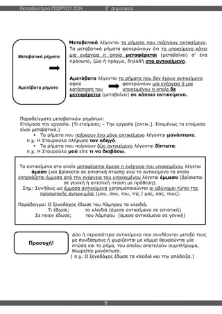 Εκπαιδευτήρια ΓΕΩΡΓΙΟΥ ΖΩΗ E΄ Δημοτικού
Η E΄ Δημοτικού
5
Μεταβατικά ρήματα
Αμετάβατα ρήματα
Προσοχή!
Μεταβατικά λέγονται τα ρήματα που παίρνουν αντικείμενο.
Τα μεταβατικά ρήματα φανερώνουν ότι το υποκείμενο κάνει
μια ενέργεια η οποία μεταφέρεται (μεταβαίνει) σ’ ένα
πρόσωπο, ζώο ή πράγμα, δηλαδή στο αντικείμενο.
Αμετάβατα λέγονται τα ρήματα που δεν έχουν αντικείμενο
αφού φανερώνουν μια ενέργεια ή μια
κατάσταση του υποκειμένου η οποία δε
μεταφέρεται (μεταβαίνει) σε κάποιο αντικείμενο.
Παραδείγματα μεταβατικών ρημάτων:
Ετοίμασα την εργασία. (Τι ετοίμασα; - Την εργασία [αντικ.]. Επομένως το ετοίμασα
είναι μεταβατικό.)
▪ Τα ρήματα που παίρνουν ένα μόνο αντικείμενο λέγονται μονόπτωτα.
π.χ. Η Σταυρούλα πλήρωσε τον οδηγό.
▪ Τα ρήματα που παίρνουν δύο αντικείμενα λέγονται δίπτωτα.
π.χ. Η Σταυρούλα μού είπε τι να διαβάσω.
Δύο ή περισσότερα αντικείμενα που συνδέονται μεταξύ τους
με συνδέσμους ή χωρίζονται με κόμμα θεωρούνται μία
πτώση και το ρήμα, του οποίου αποτελούν συμπλήρωμα,
θεωρείται μονόπτωτο.
( π.χ. Ο ξενοδόχος έδωσε τα κλειδιά και την απόδειξη.)
Το αντικείμενο στο οποίο μεταφέρεται άμεσα η ενέργεια του υποκειμένου λέγεται
άμεσο (και βρίσκεται σε αιτιατική πτώση) ενώ το αντικείμενο το οποίο
επηρεάζεται έμμεσα από την ενέργεια του υποκειμένου λέγεται έμμεσο (βρίσκεται
σε γενική ή αιτιατική πτώση με πρόθεση).
Σημ: Συνήθως ως έμμεσα αντικείμενα χρησιμοποιούνται οι αδύναμοι τύποι της
προσωπικής αντωνυμίας (μου, σου, του, της / μας, σας, τους).
Παράδειγμα: Ο ξενοδόχος έδωσε του Λάμπρου τα κλειδιά.
Τι έδωσε; τα κλειδιά (άμεσο αντικείμενο σε αιτιατική)
Σε ποιον έδωσε; του Λάμπρου (άμεσο αντικείμενο σε γενική)
 