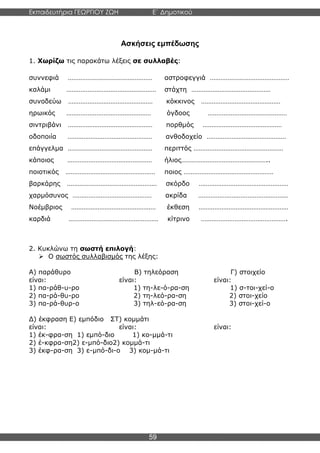 Εκπαιδευτήρια ΓΕΩΡΓΙΟΥ ΖΩΗ E΄ Δημοτικού
Η E΄ Δημοτικού
59
Ασκήσεις εμπέδωσης
1. Χωρίζω τις παρακάτω λέξεις σε συλλαβές:
συννεφιά ………………………………………… αστροφεγγιά ………………………………………
καλάμι …………………………………………… στάχτη ………………………………………
συνοδεύω ………………………………………… κόκκινος ………………………………………
ηρωικός ………………………………………… όγδοος ………………………………………
σιντριβάνι ………………………………………… πορθμός ………………………………………
οδοποιία ………………………………………… ανθοδοχείο ………………………………………
επάγγελμα ………………………………………… περιττός ……………………………………………
κάποιος ………………………………………… ήλιος…………………………………………..
ποιοτικός …………………………………………… ποιος ……………………………………………
βαρκάρης …………………………………………… σκόρδο ……………………………………………
χαρμόσυνος ……………………………………… ακρίδα ……………………………………………
Νοέμβριος ………………………………………… έκθεση ……………………………………………
καρδιά …………………………………………… κίτρινο ………………………………………….
2. Κυκλώνω τη σωστή επιλογή:
➢ Ο σωστός συλλαβισμός της λέξης:
Α) παράθυρο Β) τηλεόραση Γ) στοιχείο
είναι: είναι: είναι:
1) πα-ράθ-υ-ρο 1) τη-λε-ό-ρα-ση 1) σ-τοι-χεί-ο
2) πα-ρά-θυ-ρο 2) τη-λεό-ρα-ση 2) στοι-χείο
3) πα-ρά-θυρ-ο 3) τηλ-εό-ρα-ση 3) στοι-χεί-ο
Δ) έκφραση Ε) εμπόδιο ΣΤ) κομμάτι
είναι: είναι: είναι:
1) έκ-φρα-ση 1) εμπό-διο 1) κο-μμά-τι
2) έ-κφρα-ση2) ε-μπό-διο2) κομμά-τι
3) έκφ-ρα-ση 3) ε-μπό-δι-ο 3) κομ-μά-τι
 