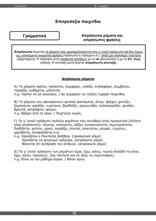 Γλώσσα Β΄ τεύχος
60
Γραμματική
Επιτραπέζια παιχνίδια
Απρόσωπα ρήματα και
απρόσωπες φράσεις
Απρόσωπα ρήματα
Α) Τα ρήματα πρέπει, πρόκειται, συμφέρει, νοιάζει, ενδιαφέρει, συμβαίνει,
ταιριάζει ,ενδέχεται, μέλλεται.
π.χ. Πρέπει να με ακούσεις. / Δε συμφέρει να παίζεις τυχερά παιχνίδια.
Β) Τα ρήματα που φανερώνουν φυσικά φαινόμενα, όπως: βρέχει, χιονίζει,
ξημερώνει, χαράζει, νυχτώνει, βραδιάζει, χειμωνιάζει, καλοκαιριάζει, φυσάει,
βροντά, αστράφτει, φέγγει.
π.χ. Βρέχει από το πρωί. / Νυχτώνει νωρίς.
Γ) Το γ’ ενικό πρόσωπο πολλών ρημάτων που συνήθως είναι προσωπικά (άλλοτε
είναι απρόσωπα): λέγεται, ακούγεται, αξίζει, ανακοινώνεται, συμπεραίνεται,
διαδίδεται, φτάνει, αρκεί, πειράζει, γίνεται, απαιτείται, μπορεί, τυχαίνει,
χρειάζεται, αποφασίζεται κ.ά.
π.χ. Χρειάζεται ο Παντελής βοήθεια. (προσωπικό ρήμα)
Χρειάζεται να φύγουμε γρήγορα. (απρόσωπο ρήμα)
Φαίνεται ότι ξεπέρασε τον κίνδυνο. (απρόσωπο ρήμα)
Δ) Το γ’ ενικό πρόσωπο των ρημάτων είμαι, έχω, κάνω, περνώ δηλαδή τα είναι,
έχει, κάνει, περνά(ει). (όχι πάντοτε και σε όλες τις περιπτώσεις)
π.χ. Είναι να πω μάθημα αύριο. / Κάνει κρύο.
Απρόσωπα λέγονται τα ρήματα που χρησιμοποιούνται στο γ’ ενικό πρόσωπο και δεν έχουν
ως υποκείμενο ονοματική φράση (πρόσωπο ή πράγμα κ.ά.), αλλά μια ολόκληρη πρόταση
(εξαρτημένη). Η πρόταση αυτή εισάγεται συνήθως με το να (βουλητική) ή με τα ότι, πως
(ειδική). Η σύνταξη αυτή λέγεται απρόσωπη σύνταξη.
 