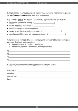 Εκπαιδευτήρια ΓΕΩΡΓΙΟΥ ΖΩΗ E΄ Δημοτικού
Η E΄ Δημοτικού
63
3. Χαρακτηρίζω τα υπογραμμισμένα ρήματα των παρακάτω προτάσεων/περιόδων
ως απρόσωπα ή προσωπικά, όπως στο παράδειγμα:
π.χ. Το πλοίο φτάνει στο λιμάνι. (προσωπικό / έχει υποκείμενο ένα όνομα)
• Φτάνει να έρθετε στη γιορτή. (____________________)
• Πλέον βραδιάζει πολύ νωρίς (____________________)
• Ο δρόμος φαίνεται από το παράθυρο. (____________________)
• Φαίνεται πως δε θα τελειώσουμε νωρίς. (___________________)
• Αρκεί μια κουβέντα του, για να συμφωνήσουν. (_________________)
4. Χρησιμοποιώ τα παρακάτω απρόσωπα ρήματα και τις απρόσωπες φράσεις για
να σχηματίσω δικές μου περιόδους:
• απρόσωπα ρήματα : πρέπει , υποτίθεται
• απρόσωπες φράσεις : είναι ώρα , είναι προτιμότερο
Α) _____________________________________________________________
Β) _____________________________________________________________
Γ) _____________________________________________________________
Δ) _____________________________________________________________
5.Σχηματίζω προτάσεις/περιόδους χρησιμοποιώντας τις λέξεις:
ετοιμότητα: _______________________________________________________
ισάριθμος:________________________________________________________
συμπαίκτης: _______________________________________________________
όψη: ___________________________________________________________
 