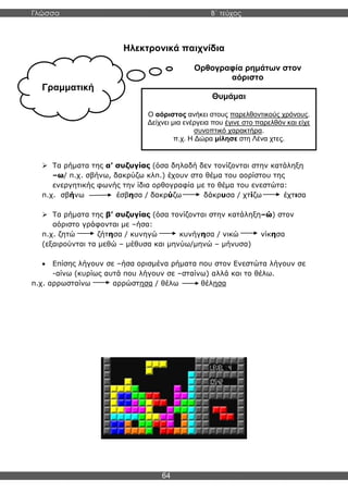 Γλώσσα Β΄ τεύχος
64
Γραμματική
Ηλεκτρονικά παιχνίδια
Ορθογραφία ρημάτων στον
αόριστο
➢ Τα ρήματα της α’ συζυγίας (όσα δηλαδή δεν τονίζονται στην κατάληξη
–ω/ π.χ. σβήνω, δακρύζω κλπ.) έχουν στο θέμα του αορίστου της
ενεργητικής φωνής την ίδια ορθογραφία με το θέμα του ενεστώτα:
π.χ. σβήνω έσβησα / δακρύζω δάκρυσα / χτίζω έχτισα
➢ Τα ρήματα της β’ συζυγίας (όσα τονίζονται στην κατάληξη–ώ) στον
αόριστο γράφονται με –ήσα:
π.χ. ζητώ ζήτησα / κυνηγώ κυνήγησα / νικώ νίκησα
(εξαιρούνται τα μεθώ – μέθυσα και μηνύω/μηνώ – μήνυσα)
• Επίσης λήγουν σε –ήσα ορισμένα ρήματα που στον Ενεστώτα λήγουν σε
-αίνω (κυρίως αυτά που λήγουν σε –σταίνω) αλλά και το θέλω.
π.χ. αρρωσταίνω αρρώστησα / θέλω θέλησα
Θυμάμαι
Ο αόριστος ανήκει στους παρελθοντικούς χρόνους.
Δείχνει μια ενέργεια που έγινε στο παρελθόν και είχε
συνοπτικό χαρακτήρα.
π.χ. Η Δώρα μίλησε στη Λένα χτες.
 