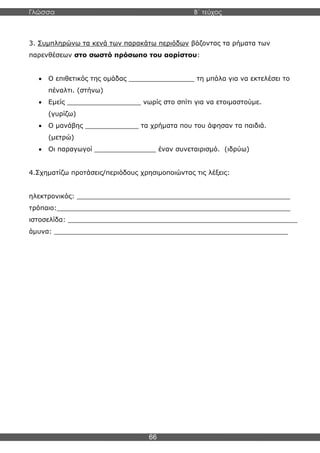 Γλώσσα Β΄ τεύχος
66
3. Συμπληρώνω τα κενά των παρακάτω περιόδων βάζοντας τα ρήματα των
παρενθέσεων στο σωστό πρόσωπο του αορίστου:
• Ο επιθετικός της ομάδας ________________ τη μπάλα για να εκτελέσει το
πέναλτι. (στήνω)
• Εμείς __________________ νωρίς στο σπίτι για να ετοιμαστούμε.
(γυρίζω)
• Ο μανάβης _____________ τα χρήματα που του άφησαν τα παιδιά.
(μετρώ)
• Οι παραγωγοί _______________ έναν συνεταιρισμό. (ιδρύω)
4.Σχηματίζω προτάσεις/περιόδους χρησιμοποιώντας τις λέξεις:
ηλεκτρονικός: ____________________________________________________
τρόπαιο:_________________________________________________________
ιστοσελίδα: ________________________________________________________
άμυνα: _________________________________________________________
 