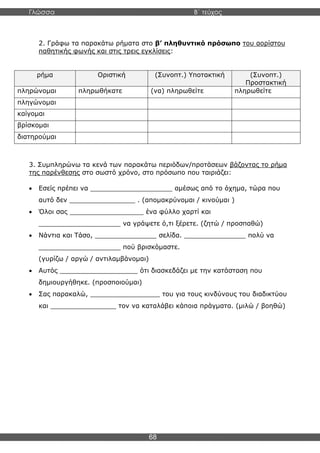 Γλώσσα Β΄ τεύχος
68
2. Γράφω τα παρακάτω ρήματα στο β’ πληθυντικό πρόσωπο του αορίστου
παθητικής φωνής και στις τρεις εγκλίσεις:
ρήμα Οριστική (Συνοπτ.) Υποτακτική (Συνοπτ.)
Προστακτική
πληρώνομαι πληρωθήκατε (να) πληρωθείτε πληρωθείτε
πληγώνομαι
καίγομαι
βρίσκομαι
διατηρούμαι
3. Συμπληρώνω τα κενά των παρακάτω περιόδων/προτάσεων βάζοντας το ρήμα
της παρένθεσης στο σωστό χρόνο, στο πρόσωπο που ταιριάζει:
• Εσείς πρέπει να ____________________ αμέσως από το όχημα, τώρα που
αυτό δεν ________________ . (απομακρύνομαι / κινούμαι )
• Όλοι σας __________________ ένα φύλλο χαρτί και
____________________ να γράψετε ό,τι ξέρετε. (ζητώ / προσπαθώ)
• Νάντια και Τάσο, _______________ σελίδα. _______________ πολύ να
____________________ πού βρισκόμαστε.
(γυρίζω / αργώ / αντιλαμβάνομαι)
• Αυτός ___________________ ότι διασκεδάζει με την κατάσταση που
δημιουργήθηκε. (προσποιούμαι)
• Σας παρακαλώ, _________________ του για τους κινδύνους του διαδικτύου
και ________________ τον να καταλάβει κάποια πράγματα. (μιλώ / βοηθώ)
 
