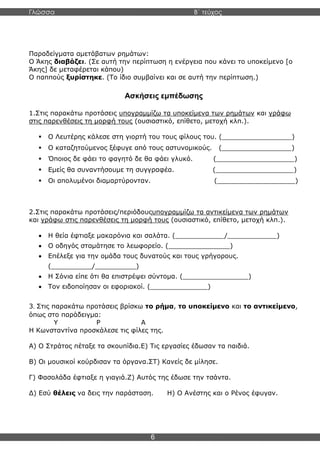 Γλώσσα Β΄ τεύχος
6
Παραδείγματα αμετάβατων ρημάτων:
Ο Άκης διαβάζει. (Σε αυτή την περίπτωση η ενέργεια που κάνει το υποκείμενο [ο
Άκης] δε μεταφέρεται κάπου)
Ο παππούς ξυρίστηκε. (Το ίδιο συμβαίνει και σε αυτή την περίπτωση.)
Ασκήσεις εμπέδωσης
1.Στις παρακάτω προτάσεις υπογραμμίζω τα υποκείμενα των ρημάτων και γράφω
στις παρενθέσεις τη μορφή τους (ουσιαστικό, επίθετο, μετοχή κλπ.).
▪ Ο Λευτέρης κάλεσε στη γιορτή του τους φίλους του. (_________________)
▪ Ο καταζητούμενος ξέφυγε από τους αστυνομικούς. (_________________)
▪ Όποιος δε φάει το φαγητό δε θα φάει γλυκό. (___________________)
▪ Εμείς θα συναντήσουμε τη συγγραφέα. (___________________)
▪ Οι απολυμένοι διαμαρτύρονταν. (___________________)
2.Στις παρακάτω προτάσεις/περιόδουςυπογραμμίζω τα αντικείμενα των ρημάτων
και γράφω στις παρενθέσεις τη μορφή τους (ουσιαστικό, επίθετο, μετοχή κλπ.).
• Η θεία έφτιαξε μακαρόνια και σαλάτα. (____________/____________)
• Ο οδηγός σταμάτησε το λεωφορείο. (_______________)
• Επέλεξε για την ομάδα τους δυνατούς και τους γρήγορους.
(__________/__________)
• Η Σόνια είπε ότι θα επιστρέψει σύντομα. (________________)
• Τον ειδοποίησαν οι εφοριακοί. (______________)
3. Στις παρακάτω προτάσεις βρίσκω το ρήμα, το υποκείμενο και το αντικείμενο,
όπως στο παράδειγμα:
Υ Ρ Α
Η Κωνσταντίνα προσκάλεσε τις φίλες της.
Α) Ο Στράτος πέταξε τα σκουπίδια.Ε) Τις εργασίες έδωσαν τα παιδιά.
Β) Οι μουσικοί κούρδισαν τα όργανα.ΣΤ) Κανείς δε μίλησε.
Γ) Φασολάδα έφτιαξε η γιαγιά.Ζ) Αυτός της έδωσε την τσάντα.
Δ) Εσύ θέλεις να δεις την παράσταση. Η) Ο Ανέστης και ο Ρένος έφυγαν.
 