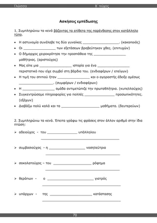 Γλώσσα Β΄ τεύχος
70
Ασκήσεις εμπέδωσης
1. Συμπληρώνω τα κενά βάζοντας τα επίθετα της παρένθεσης στον κατάλληλο
τύπο.
• Η αστυνομία συνέλαβε τις δύο γυναίκες __________________. (κακοποιός)
• Οι ________________ των εξετάσεων βραβεύτηκαν χθες. (επιτυχών)
• Ο δήμαρχος χειροκρότησε την προσπάθεια της ________________
μαθήτριας. (αριστούχος)
• Μας είπε μια ________________ ιστορία για ένα ________________
περιστατικό που είχε συμβεί στη βάρδια του. (ενδιαφέρων / επείγων)
• Η τιμή του σπιτιού ήταν ________________ και ο αγοραστής έδειξε αμέσως
_________________. (συμφέρων / ενδιαφέρων)
• Η ________________ ομάδα αντιμετώπιζε την πρωταθλήτρια. (κυπελλούχος)
• Συγκεντρώσαμε πληροφορίες για πολλές _______________ προσωπικότητες.
(εξέχων)
• Διαβάζω πολύ καλά και τα ___________________ μαθήματα. (δευτερεύων)
2. Συμπληρώνω τα κενά. Έπειτα γράφω τις φράσεις στον άλλον αριθμό στην ίδια
πτώση:
➢ αδειούχος - του _______________ υπάλληλου
_______________________________________
➢ συμβασιούχος - η __________________ νοσηλεύτρια
_____________________________________
➢ σοκολατούχος – του ___________________ ρόφημα
_____________________________________
➢ θεράπων - ο _______________________ γιατρός
_______________________________________
➢ υπάρχων - της _____________________ κατάστασης
_______________________________________
 