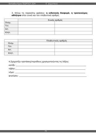 Εκπαιδευτήρια ΓΕΩΡΓΙΟΥ ΖΩΗ E΄ Δημοτικού
Η E΄ Δημοτικού
71
3. Κλίνω τις παρακάτω φράσεις: η ειδοποιός διαφορά, η τροπαιούχος
αθλήτρια στον ενικό και τον πληθυντικό αριθμό.
Ενικός αριθμός
Ονομ.
Γεν.
Αιτ.
Κλητ.
Πληθυντικός αριθμός
Ονομ.
Γεν.
Αιτ.
Κλητ.
4.Σχηματίζω προτάσεις/περιόδους χρησιμοποιώντας τις λέξεις:
κοπίδι: _________________________________________________________
τάβλα:_________________________________________________________
νήμα: _________________________________________________________
φιγούρες: _______________________________________________________
 