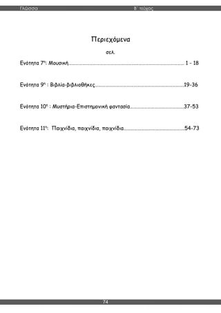 Γλώσσα Β΄ τεύχος
74
Περιεχόμενα
σελ.
Ενότητα 7η
: Μουσική……………………………………………………………………………………… 1 - 18
Ενότητα 9η
: Βιβλία-βιβλιοθήκες………………………………………………………………….19-36
Ενότητα 10η
: Μυστήρια-Επιστημονική φαντασία……………………………………….37-53
Ενότητα 11η
: Παιχνίδια, παιχνίδια, παιχνίδια…………………………………………….54-73
 
