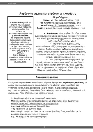 Γλώσσα Β΄ τεύχος
8
Απρόσωπα λέγονται τα
ρήματα που δεν έχουν
υποκείμενο ένα πρόσωπο,
μία αντωνυμία ή ένα
πράγμα και
χρησιμοποιούνται μόνο στο
γ’ ενικό πρόσωπο.
Τα απρόσωπα ρήματα
έχουν ως υποκείμενο μια
ολόκληρη πρόταση, η
οποία εισάγεται με το μόριο
αν ή με έναν από τους
συνδέσμους ότι (ή πως ή
που) ή τους μη(ν) ή
μήπως.
Για να βρούμε το
υποκείμενο στα απρόσωπα
ρήματα ρωτάμε με το τι,
όχι με το ποιος.
Απρόσωπα ρήματα και απρόσωπες εκφράσεις
Παραδείγματα
Μπορεί να πάμε εκδρομή αύριο. (τι;)
Θα πρέπει να διαβάζεις περισσότερο. (τι;)
Φαινόταν ότι θα έφτιαχνε ο καιρός. (τι;)
Ακούγεται πως θα έχουμε εκλογές σύντομα. (τι;)
• Απρόσωπα είναι κυρίως: Τα ρήματα που
αναφέρονται σε φυσικά φαινόμενα που έχουν σχέση με
τον καιρό ή με την έναρξη χρονικών διαστημάτων.
(χιονίζει, βραδιάζει, βρέχει κλπ.)
• Ρήματα όπως: αναγγέλλεται,
ανακοινώνεται, αξίζει, απαγορεύεται, αποφασίστηκε,
γίνεται, διαδίδεται, είναι, ενδέχεται, επιτρέπεται,
λέγεται, μπορεί, πειράζει, πρέπει, πρόκειται, σημαίνει,
συμβαίνει, ταιριάζει, τυχαίνει, υποτίθεται, φαίνεται,
φτάνει, χρειάζεται, ωφελεί κ.ά.
• Το γ’ ενικό πρόσωπο του ρήματος έχω
(έχει) χρησιμοποιείται μερικές φορές ως απρόσωπο:
π.χ. Έχει πολλή κίνηση στην αγορά./ Έχει υγρασία.
Το ίδιο συμβαίνει και με τα ρήματα κάνει, ρίχνει κλπ.
Κάνει παγωνιά απόψε. / Ρίχνει χιόνι.
Εκτός από τα μονολεκτικά απρόσωπα ρήματα, έχουμε και απρόσωπες φράσεις, οι
οποίες αποτελούνται από το ρήμα είναι (ήταν ή γίνεται) και ένα επίθετο στο
ουδέτερο γένος, ή ένα ουσιαστικό (χωρίς άρθρο) ή ένα τροπικό επίρρημα.
π.χ. είναι απαραίτητο, είναι άδικο, ήταν σκόπιμο, είναι προτιμότερο, γίνεται δεκτό,
είναι κρίμα, ήταν αλήθεια, έγινε κατανοητό κλπ.
➢ Απρόσωπα ρήματα με προσωπική αντωνυμία
Μερικά ρήματα, όταν χρησιμοποιούνται ως απρόσωπα, είναι δυνατόν να
συνοδεύονται από μια αντωνυμία σε γενική πτώση:
π.χ. Μου αρέσει να κολυμπάω πολύ ώρα.
Του κάνει κέφι να ξυπνάει αργά.
Η αντωνυμία μπορεί να είναι και σε αιτιατική πτώση, όπως συμβαίνει με τα
ρήματα: πειράζει, ενοχλεί, στενοχωρεί:
π.χ. Με ενοχλεί να με θεωρούν μικρό.
Απρόσωπες φράσεις
 