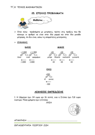 18 Β΄ ΤΕΥΧΟΣ ΜΑΘΗΜΑΤΙΚΩΝ
ΕΚΠΑΙΔΕΥΤΗΡΙΑ ΓΕΩΡΓΙΟΥ ΖΩΗ
25. ΕΠΙΛΥΩ ΠΡΟΒΛΗΜΑΤΑ
 Όταν λύνω προβλήματα με μετρήσεις, πρέπει στις πράξεις που θα
κάνουμε οι αριθμοί να είναι στην ίδια μορφή και στην ίδια μονάδα
μέτρησης. Αν δεν είναι, κάνω τις απαραίτητες μετατροπές.
 ΘΥΜΑΜΑΙ:
ΒΑΡΟΣ ΜΗΚΟΣ
× 1.000 × 1. 000 ×10 ×10 ×10
τόνοι κιλά γραμμάρια μέτρα δέκατα εκατοστά χιλιοστά
: 1.000 : 1.000 :10 :10 :10
ΕΥΡΩ
×100
€ λεπτά
: 100
ΑΣΚΗΣΕΙΣ ΕΜΠΕΔΩΣΗΣ
1. Η Δήμητρα έχει 34 ευρώ και 16 λεπτά, ενώ η Στέλλα έχει 5,8 ευρώ
λιγότερα. Πόσα χρήματα έχει η Στέλλα;
ΛΥΣΗ
ΑΠΑΝΤΗΣΗ: .........................................................................................................
Μαθαίνω...
 