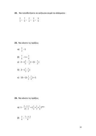 10
22. Να τοποθετήσετε σε αύξουσα σειρά τα κλάσματα :
, , , ,
23. Να κάνετε τις πράξεις
α) - 1
β) - 1 +
γ) 2 – ( - ) – (1 - )
δ) 2 – ( - )
ε) 13 – (1- - ) + 1
24. Να κάνετε τις πράξεις
α) 1 - + ( + + )2021
β) -
3
5
9
7
4
5
9
5
9
9
2
5
6
7
4
3
3
2
2
1
3
1
2
1
3
1
2
1
4
1
3
15
2
3
2
−

−
2
1
3
1
6
1
4
3
6
2
3
7 
−
 