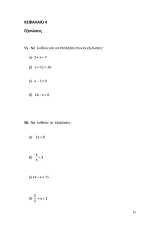 22
ΚΕΦΑΛΑΙΟ 4
Εξισώσεις
55. Να λυθούν και να επαληθευτούν οι εξισώσεις :
α) 3 + x = 7
β) x + 12 = 18
γ) x – 3 = 9
δ) 14 – x = 6
56. Να λυθούν οι εξισώσεις :
α) 2x = 8
β)
x
4
= 3
γ) 2x + x = 15
δ)
3
5
+ x = 1
 