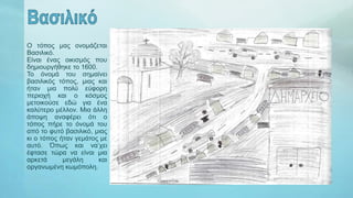 Ο τόπος μας ονομάζεται
Βασιλικό.
Είναι ένας οικισμός που
δημιουργήθηκε το 1600.
Το όνομά του σημαίνει
βασιλικός τόπος, μιας και
ήταν μια πολύ εύφορη
περιοχή και ο κόσμος
μετοικούσε εδώ για ένα
καλύτερο μέλλον. Μια άλλη
άποψη αναφέρει ότι ο
τόπος πήρε το όνομά του
από το φυτό βασιλικό, μιας
κι ο τόπος ήταν γεμάτος με
αυτό. Όπως και να’χει
έφτασε τώρα να είναι μια
αρκετά μεγάλη και
οργανωμένη κωμόπολη.
 