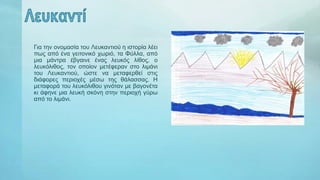 Για την ονομασία του Λευκαντιού η ιστορία λέει
πως από ένα γειτονικό χωριό, τα Φύλλα, από
μια μάντρα έβγαινε ένας λευκός λίθος, ο
λευκόλιθος, τον οποίον μετέφεραν στο λιμάνι
του Λευκαντιού, ώστε να μεταφερθεί στις
διάφορες περιοχές μέσω της θάλασσας. Η
μεταφορά του λευκόλιθου γινόταν με βαγονέτα
κι άφηνε μια λευκή σκόνη στην περιοχή γύρω
από το λιμάνι.
 