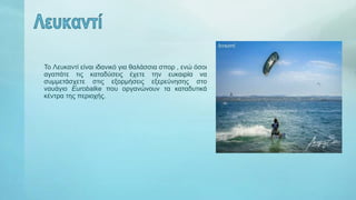 Το Λευκαντί είναι ιδανικό για θαλάσσια σπορ , ενώ όσοι
αγαπάτε τις καταδύσεις έχετε την ευκαιρία να
συμμετάσχετε στις εξορμήσεις εξερεύνησης στο
ναυάγιο Eurobalke που οργανώνουν τα καταδυτικά
κέντρα της περιοχής.
 