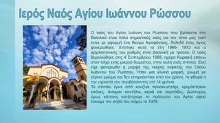 Ο ναός του Αγίου Ιωάννη του Ρώσσου που βρίσκεται στο
Βασιλικό είναι πολύ σημαντικός ναός για τον τόπο μας γιατί
έγινε με αφορμή ένα θαύμα Αγιοφάνειας, δηλαδή ένας άγιος
φανερώθηκε. Χτίστηκε κατά τα έτη 1966- 1972 και ο
αρχιτεκτονικός του ρυθμός είναι βασιλική με τρούλο. Ο ναός
θεμελιώθηκε στις 4 Σεπτεμβρίου 1966, ημέρα Κυριακή επάνω
στον τοίχο ενός μικρού δωματίου, στην αυλή ενός σπιτιού. Εκεί
είχε φανερωθεί η μορφή της νεκρής κεφαλής του Οσίου
Ιωάννου του Ρώσσου. Ήταν μια γλυκιά μορφή, χλωμή με
κέρινο χρώμα και δεν επηρεάστηκε από τον χρόνο, τη φθορά ή
την υγρασία του περιβάλλοντος επί 14 χρόνια.
Το σπιτάκι έγινε από κουζίνα προσκυνητάρι, κρεμάστηκαν
εικόνες, άναψαν καντήλια, κεριά και λαμπάδες. Δυστυχώς
όμως κάποιος κατέστρεψε το πρόσωπο του Αγίου αφού
έσκαψε τον σοβά του τοίχου το 1978.
 