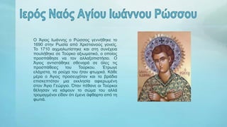 Ο Άγιος Ιωάννης ο Ρώσσος γεννήθηκε το
1690 στην Ρωσία από Χριστιανούς γονείς.
Το 1710 αιχμαλωτίστηκε και στη συνέχεια
πουλήθηκε σε Τούρκο αξιωματικό, ο οποίος
προσπάθησε να τον αλλαξοπιστήσει. Ο
Άγιος αντιστάθηκε σθεναρά σε όλες τις
προσπάθειες του Τούρκου. Έτρωγε
ελάχιστα, τα ρούχα του ήταν φτωχικά. Κάθε
μέρα ο Άγιος προσευχόταν και τα βράδια
επισκεπτόταν μια εκκλησία αφιερωμένη
στον Άγιο Γεώργιο. Όταν πέθανε οι Τούρκοι
θέλησαν να κάψουν το σώμα του αλλά
τρομαγμένοι είδαν ότι έμενε άφθαρτο από τη
φωτιά.
 