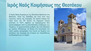 Ο Ιερός Ναός Κοιμήσεως της Θεοτόκου βρίσκεται στο
Βασιλικό, νότια της Χαλκίδας και είναι από τους
πρώτους ναούς της περιοχής. Το πρώτο κτίσμα του
ναού έγινε τον 15ο αιώνα. Το σημερινό κτίσμα
χτίστηκε το 1877, εφόσον τα προηγούμενα δύο
καταστράφηκαν από τις αλλεπάλληλες επιδρομές των
Τούρκων. Ο αρχιτεκτονικός ρυθμός της είναι βασιλική
με τρούλο. Μπορούμε να δούμε στο εσωτερικό του
ναού ωραίες αγιογραφίες που έγιναν με δωρεές των
κατοίκων της περιοχής και στοιχεία του παρελθόντος
συνδυασμένα με το παρόν.
 