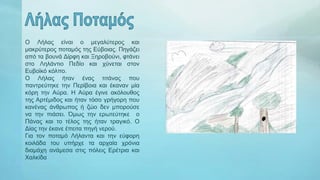 Ο Λήλας είναι ο μεγαλύτερος και
μακρύτερος ποταμός της Εύβοιας. Πηγάζει
από τα βουνά Δίρφη και Ξηροβούνι, φτάνει
στο Ληλάντιο Πεδίο και χύνεται στον
Ευβοϊκό κόλπο.
Ο Λήλας ήταν ένας τιτάνας που
παντρεύτηκε την Περίβοια και έκαναν μία
κόρη την Αύρα. Η Αύρα έγινε ακόλουθος
της Αρτέμιδος και ήταν τόσο γρήγορη που
κανένας άνθρωπος ή ζώο δεν μπορούσε
να την πιάσει. Όμως την ερωτεύτηκε ο
Πάνας και το τέλος της ήταν τραγικό. Ο
Δίας την έκανε έπειτα πηγή νερού.
Για τον ποταμό Λήλαντα και την εύφορη
κοιλάδα του υπήρχε τα αρχαία χρόνια
διαμάχη ανάμεσα στις πόλεις Ερέτρια και
Χαλκίδα
 