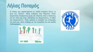 Ο Λήλας έχει χαρακτηριστεί με πολλά ονόματα όπως «η
ζωή του νησιού». Άλλα ονόματα που δείχνουν πόσο
σημαντικός παράγοντας ζωής και πλούτου είναι ο Λήλαντας
για τον τόπο μας είναι «Φύλακας του Νεγροπόντε», ή «Μάτι
του Νεγροπόντε». Τόσο μάλιστα η ύπαρξή του επηρεάζει
την ζωή μας, ώστε υπάρχει με την ονομασία του και ομάδα
ποδοσφαίρου.
 