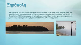 Το ακρωτήριο της Ξηρόπολης βρίσκεται στα παράλια του Λευκαντιού. Στον υψίπεδο λόφο που
καταλήγει στην παραλία υπήρχε αξιόλογος αρχαίος οικισμός. Οι ανασκαφές που έγιναν τη
δεκαετία του 1960 αποκάλυψαν ότι η Ξηρόπολη κατοικήθηκε πρώτη φορά στα προϊστορικά
χρόνια και γνώρισε μεγάλη ακμή γύρω στα 3000 π.Χ. αλλά και αργότερα.
 