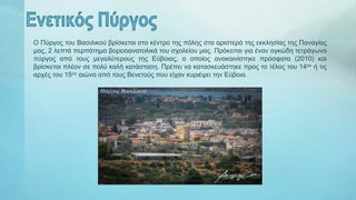 Ο Πύργος του Βασιλικού βρίσκεται στο κέντρο της πόλης στα αριστερά της εκκλησίας της Παναγίας
μας, 2 λεπτά περπάτημα βορειοανατολικά του σχολείου μας. Πρόκειται για έναν ογκώδη τετράγωνο
πύργος από τους μεγαλύτερους της Εύβοιας, ο οποίος ανακαινίστηκε πρόσφατα (2010) και
βρίσκεται πλέον σε πολύ καλή κατάσταση. Πρέπει να κατασκευάστηκε προς το τέλος του 14ου ή τις
αρχές του 15ου αιώνα από τους Βενετούς που είχαν κυριέψει την Εύβοια.
 