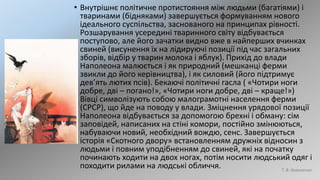 • Внутрішнє політичне протистояння між людьми (багатіями) і
тваринами (бідняками) завершується формуванням нового
ідеального суспільства, заснованого на принципах рівності.
Розшарування усередині тваринного світу відбувається
поступово, але його зачатки видно вже в найперших вчинках
свиней (висунення їх на лідируючі позиції під час загальних
зборів, відбір у тварин молока і яблук). Прихід до влади
Наполеона малюється і як природний (мешканці ферми
звикли до його керівництва), і як силовий (його підтримує
дев’ять лютих псів). Бекаючі політичні гасла ( «Чотири ноги
добре, дві – погано!», «Чотири ноги добре, дві – краще!»)
Вівці символізують собою малограмотні населення ферми
(СРСР), що йде на поводу у влади. Зміцнення урядової позиції
Наполеона відбувається за допомогою брехні і обману: сім
заповідей, написаних на стіні комори, постійно змінюються,
набуваючи новий, необхідний вождю, сенс. Завершується
історія «Скотного двору» встановленням дружніх відносин з
людьми і повним уподібненням до свиней, які на початку
починають ходити на двох ногах, потім носити людський одяг і
походити рилами на людські обличчя. Т. В. Коваленко
 