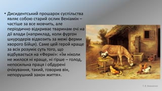 • Дисидентський прошарок суспільства
являє собою старий ослик Веніамін –
частіше за все мовчить, але
періодично відкриває тваринам очі на
дії влади (наприклад, коли фургон
шкуродерів відвозить за межі ферми
хворого Бійця). Саме цей герой краще
за всіх розуміє суть того, що
відбувається на «Фермі»: «Їм ніколи
не жилося ні краще, ні гірше – голод,
непосильна праця і обдурені
очікування, такий, говорив він,
непорушний закон життя».
Т. В. Коваленко
 