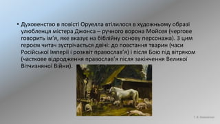 • Духовенство в повісті Оруелла втілилося в художньому образі
улюбленця містера Джонса – ручного ворона Мойсея (чергове
говорить ім’я, яке вказує на біблійну основу персонажа). З цим
героєм читач зустрічається двічі: до повстання тварин (часи
Російської Імперії і розквіт православ’я) і після Бою під вітряком
(часткове відродження православ’я після закінчення Великої
Вітчизняної Війни).
Т. В. Коваленко
 