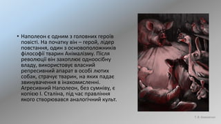 • Наполеон є одним з головних героїв
повісті. На початку він – герой, лідер
повстання, один з основоположників
філософії тварин Анімалізму. Після
революції він захоплює одноосібну
владу, використовує власний
репресивний апарат в особі лютих
собак, страчує тварин, на яких падає
звинувачення в інакомисленні.
Агресивний Наполеон, без сумніву, є
копією І. Сталіна, під час правління
якого створювався аналогічний культ.
Т. В. Коваленко
 
