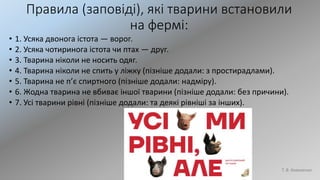 Правила (заповіді), які тварини встановили
на фермі:
• 1. Усяка двонога істота — ворог.
• 2. Усяка чотиринога істота чи птах — друг.
• 3. Тварина ніколи не носить одяг.
• 4. Тварина ніколи не спить у ліжку (пізніше додали: з простирадлами).
• 5. Тварина не п’є спиртного (пізніше додали: надміру).
• 6. Жодна тварина не вбиває іншої тварини (пізніше додали: без причини).
• 7. Усі тварини рівні (пізніше додали: та деякі рівніші за інших).
Т. В. Коваленко
 