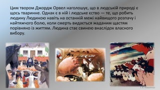 Цим твором Джордж Орвел наголошує, що в людській природі є
щось тваринне. Однак є в ній і людське єство — те, що робить
людину Людиною навіть на останній межі найвищого розпачу і
найтяжчого болю, коли смерть видається жаданим щастям
порівняно із життям. Людина стає свинею внаслідок власного
вибору.
Т. В. Коваленко
 