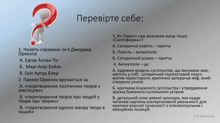 Перевірте себе:
1. Назвіть справжнє ім'я Джорджа
Орвелла
А. Едгар Аллан По
Б. Марі-Анрі Бейль
В. Ерік Артур Блер
2. Премія Орвелла вручається за
А. «перетворення політичних творів у
мистецтво»
Б. «перетворення творів про людей у
твори про тварин»
В. «перетворення одного жанру твору в
інший»
3. Як Оруелл сам визначав жанр твору
«Скотоферма»?
А. Сатирична повість – притча
Б. Повість – антиутопія
В. Сатиричний роман – притча
4. Антиутопія – це:
А. художня модель суспільства, що викликає жах,
містить у собі сатиричний підтекстовий пласт,
мотив перестороги, критично заперечує міф, який
створила утопія
Б. критиика існуючого суспільства і утвердження
зразка бажаного суспільного устрою
В. детальний опис уявної культури, яка надає
читачеві картину альтернативної реальності для
критики власної сучасності з інтелектуальних і
емоційних позицій.
Т. В. Коваленко
 