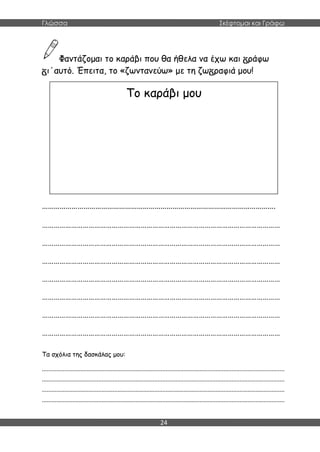 Γλώσσα Σκέφτομαι και Γράφω
24
Φαντάζομαι το καράβι που θα ήθελα να έχω και ράφω
ι΄αυτό. Έπειτα, το «ζωντανεύω» με τη ζω ραφιά μου!
……………………………………………………………………………………………………….
……………………………………………………………………………………………………………
……………………………………………………………………………………………………………
……………………………………………………………………………………………………………
……………………………………………………………………………………………………………
……………………………………………………………………………………………………………
……………………………………………………………………………………………………………
……………………………………………………………………………………………………………
Τα σχόλια της δασκάλας μου:
.......................................................................................................................................................
.......................................................................................................................................................
.......................................................................................................................................................
.......................................................................................................................................................
Το καράβι μου
 