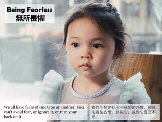 We all have fears of one type or another. You
can’t avoid fear, or ignore it, or turn your
back on it.
我們全都會有不同種類的恐懼。你無
法避...