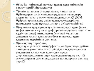  6)лас іш киімдерді ,науқастардың жеке киімдерін
сақтау тәртібінің сақталуы
 7)күтім заттарын ,медициналық мақсаттағы
бұйымдарды зарарсыздандыру,залалсыздандыру
алдынан тазарту және залалсыздандыру ҚР ДСМ
бұйрықтарына және санитарлық ережелері мен
нормалары және нұсқаулықтарға сәйкес өткізіледі
 8)жұқпалы аурулармен ауыратын науқастарды (ішек
инфекциясына ,сүзекке дифтерияға вирустық гепатитке
күдіктенгенде) анықтаудың белсенді жұргізілуі
,олармен қарым қатынаста болған науқастарды
қадағалау мерзімінің сақталуы
 9)тамақтану тәртібінің
сақталуы:үлестіргіштің,буфеттің жабдықталуы,дайын
тамақтың уақытылы үлестірілуі,тамақ қалдықтарын
уақытылы жинау мен жою,ыдыстарды
,сүрткіштерді,жинастыру құралдарын өңдеу тәртібі
және олардың сақталуы,әкелген тамақтардың сақталу
тәртібі
 